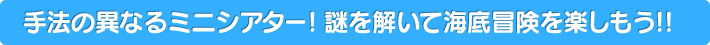 手法の異なるミニシアター! 謎を解いて海底冒険を楽しもう!!